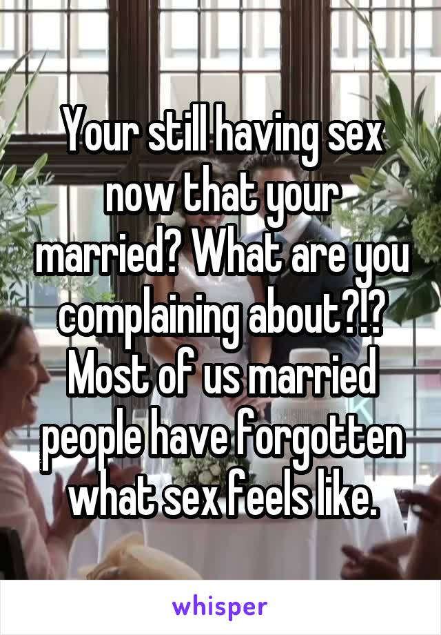 Your still having sex now that your married? What are you complaining about?!? Most of us married people have forgotten what sex feels like.