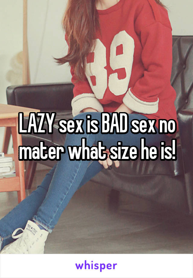 LAZY sex is BAD sex no mater what size he is!