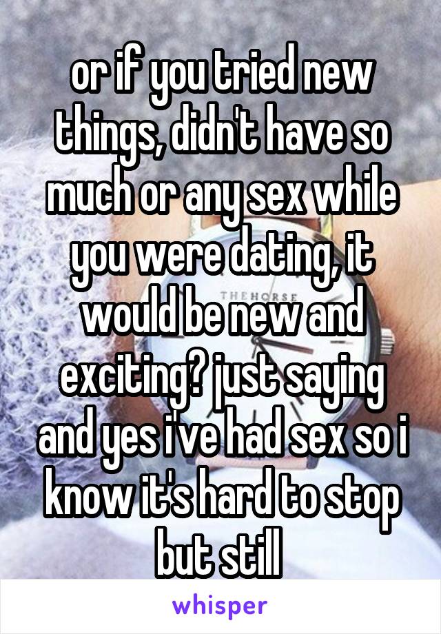 or if you tried new things, didn't have so much or any sex while you were dating, it would be new and exciting? just saying and yes i've had sex so i know it's hard to stop but still 