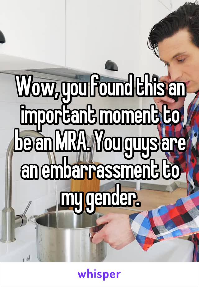 Wow, you found this an important moment to be an MRA. You guys are an embarrassment to my gender.