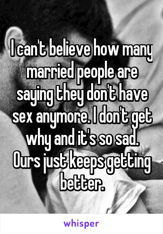 I can't believe how many married people are saying they don't have sex anymore. I don't get why and it's so sad. Ours just keeps getting better.