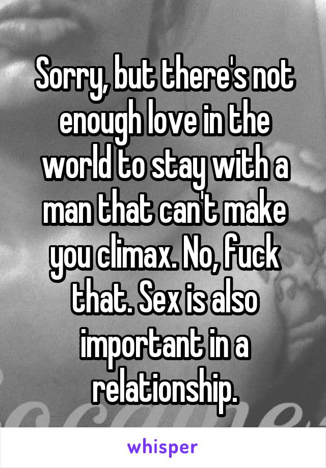 Sorry, but there's not enough love in the world to stay with a man that can't make you climax. No, fuck that. Sex is also important in a relationship.