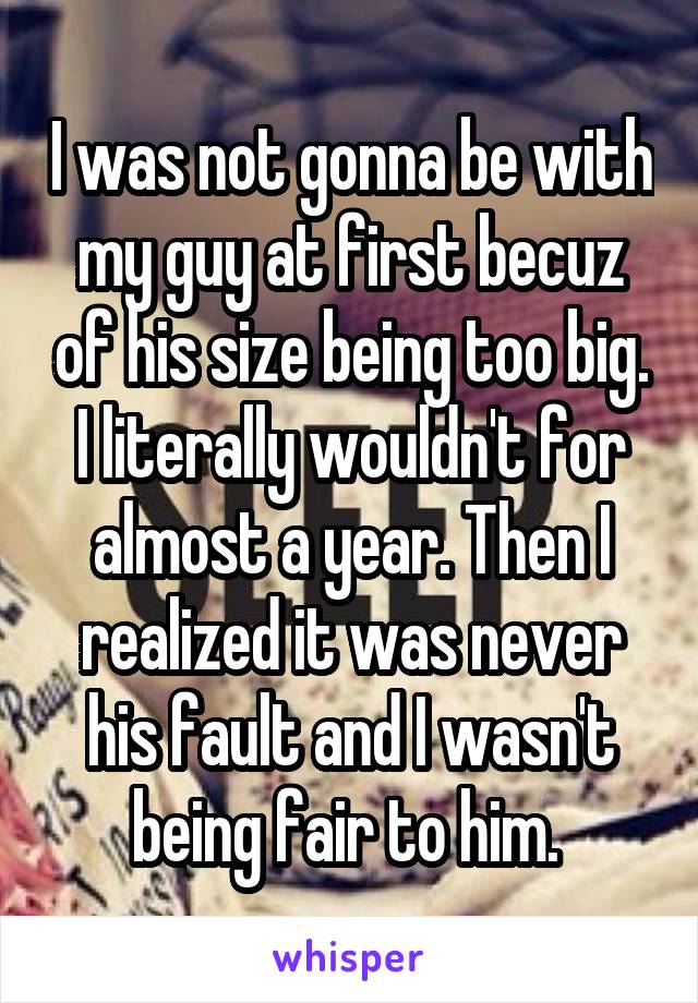 I was not gonna be with my guy at first becuz of his size being too big. I literally wouldn't for almost a year. Then I realized it was never his fault and I wasn't being fair to him. 