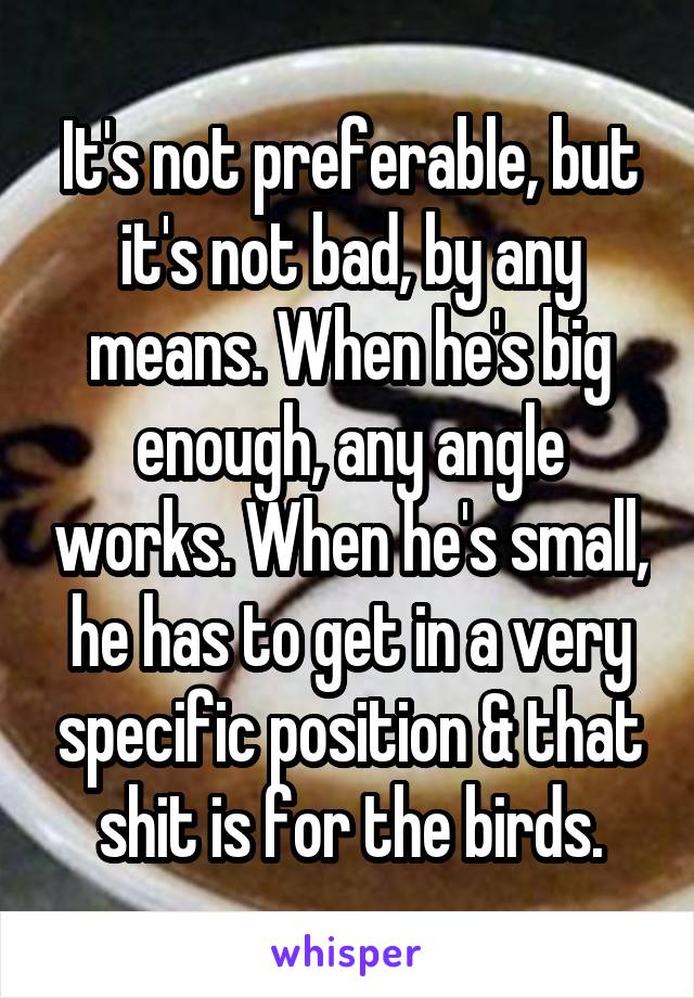 It's not preferable, but it's not bad, by any means. When he's big enough, any angle works. When he's small, he has to get in a very specific position & that shit is for the birds.