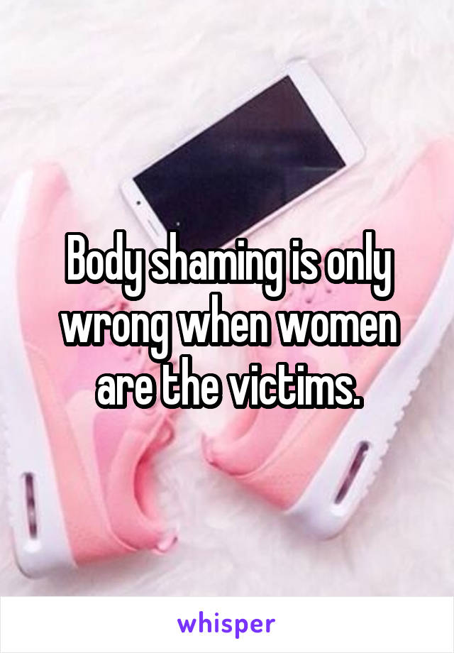 Body shaming is only wrong when women are the victims.