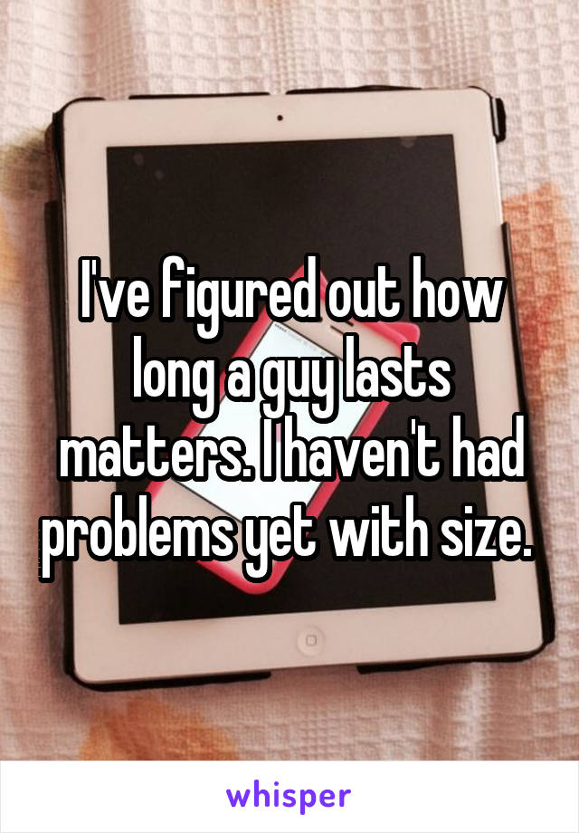 I've figured out how long a guy lasts matters. I haven't had problems yet with size. 