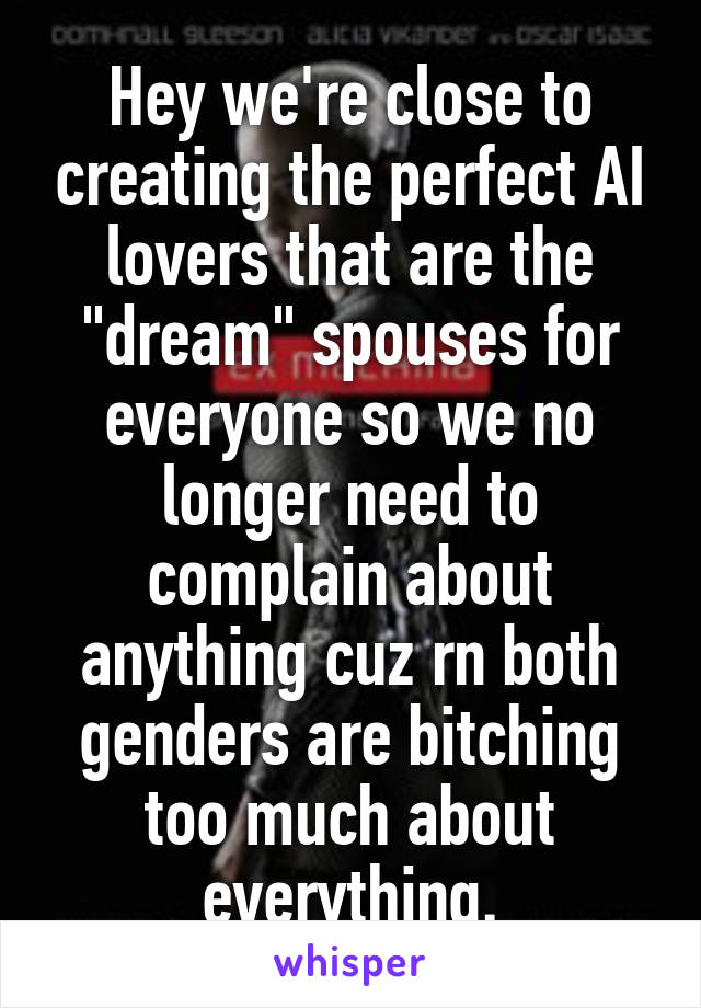 Hey we're close to creating the perfect AI lovers that are the "dream" spouses for everyone so we no longer need to complain about anything cuz rn both genders are bitching too much about everything.