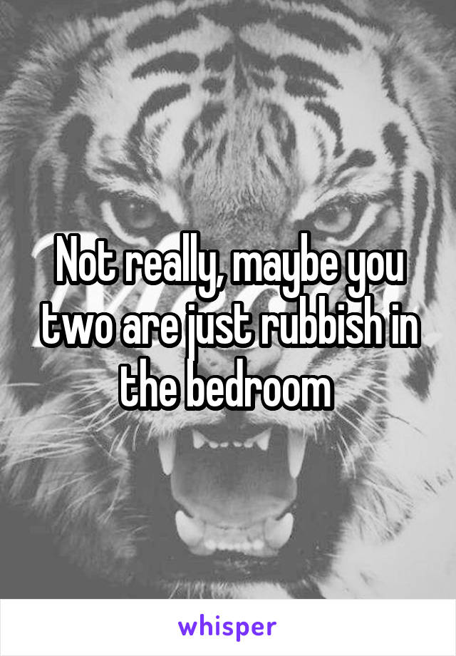 Not really, maybe you two are just rubbish in the bedroom 