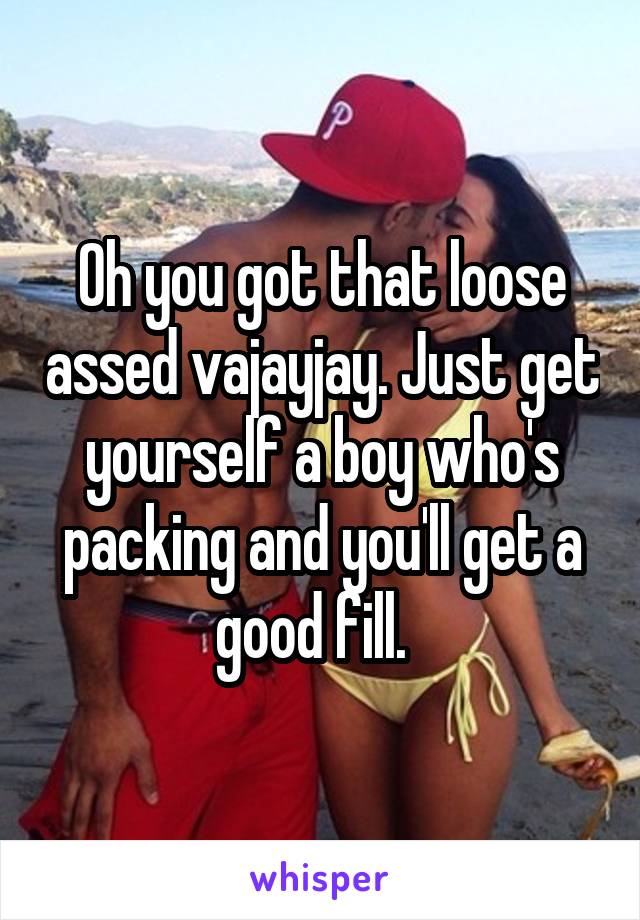 Oh you got that loose assed vajayjay. Just get yourself a boy who's packing and you'll get a good fill.  