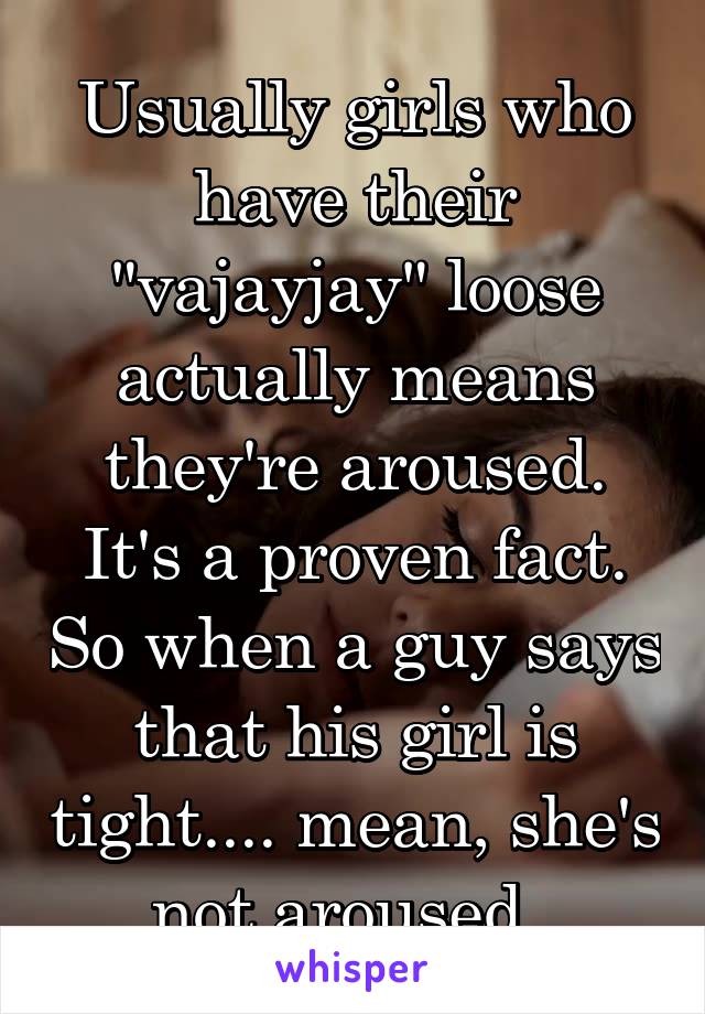 Usually girls who have their "vajayjay" loose actually means they're aroused. It's a proven fact. So when a guy says that his girl is tight.... mean, she's not aroused. 