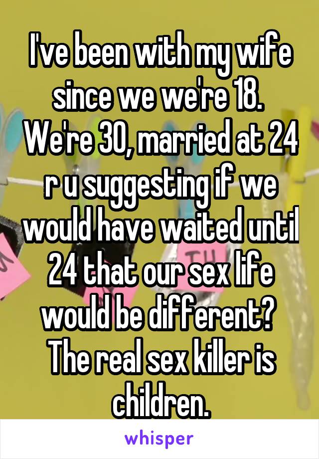 I've been with my wife since we we're 18.  We're 30, married at 24 r u suggesting if we would have waited until 24 that our sex life would be different?  The real sex killer is children.