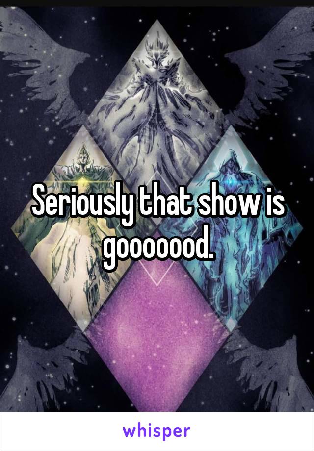 Seriously that show is gooooood.