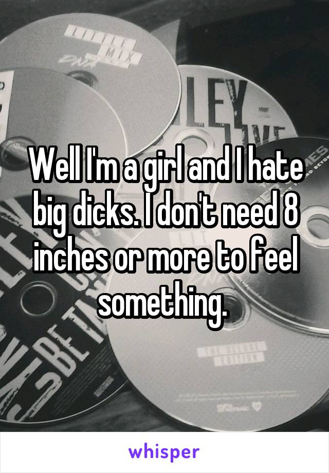 Well I'm a girl and I hate big dicks. I don't need 8 inches or more to feel something. 