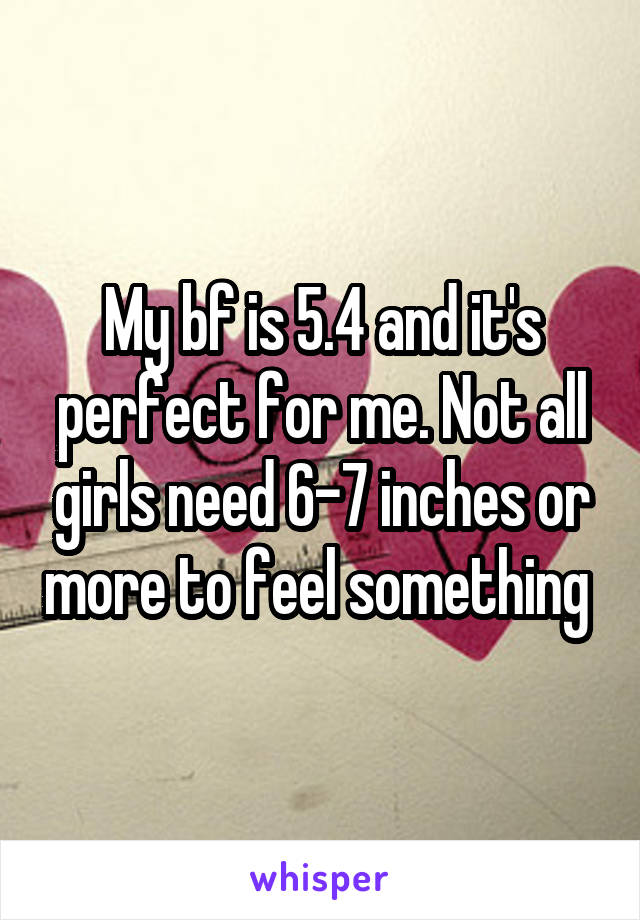 My bf is 5.4 and it's perfect for me. Not all girls need 6-7 inches or more to feel something 