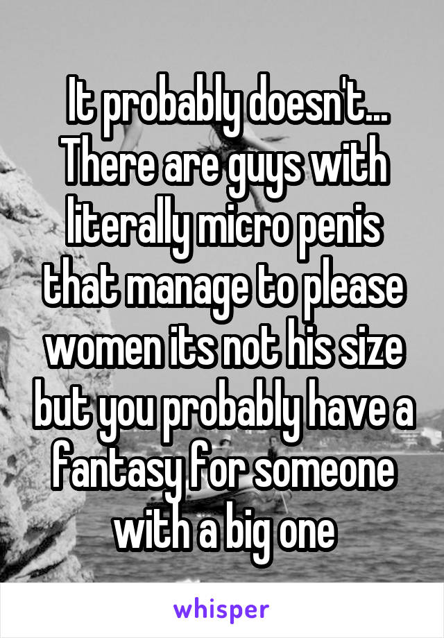  It probably doesn't... There are guys with literally micro penis that manage to please women its not his size but you probably have a fantasy for someone with a big one