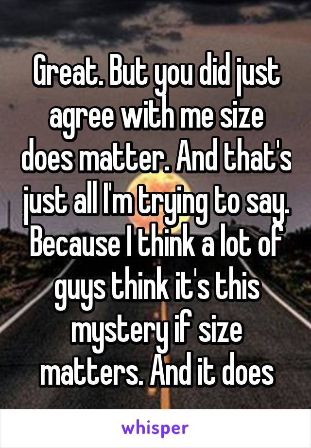 Great. But you did just agree with me size does matter. And that's just all I'm trying to say. Because I think a lot of guys think it's this mystery if size matters. And it does