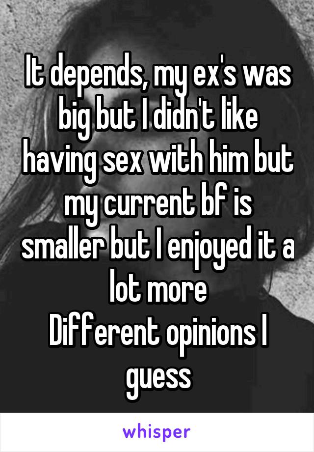 It depends, my ex's was big but I didn't like having sex with him but my current bf is smaller but I enjoyed it a lot more
Different opinions I guess