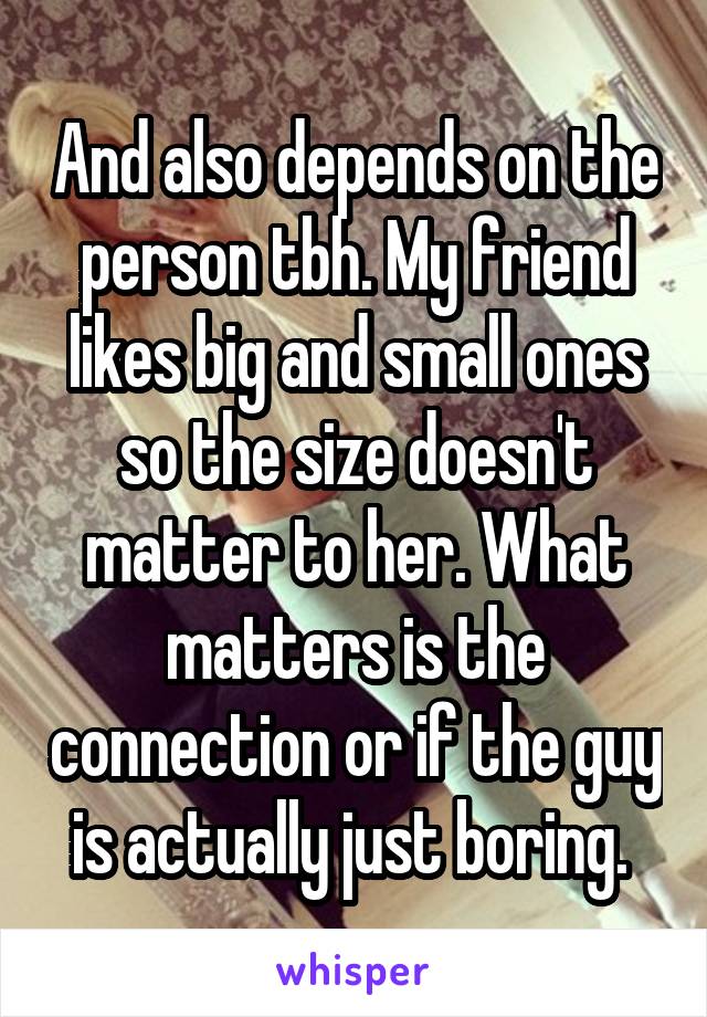 And also depends on the person tbh. My friend likes big and small ones so the size doesn't matter to her. What matters is the connection or if the guy is actually just boring. 