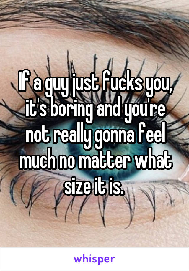 If a guy just fucks you, it's boring and you're not really gonna feel much no matter what size it is. 