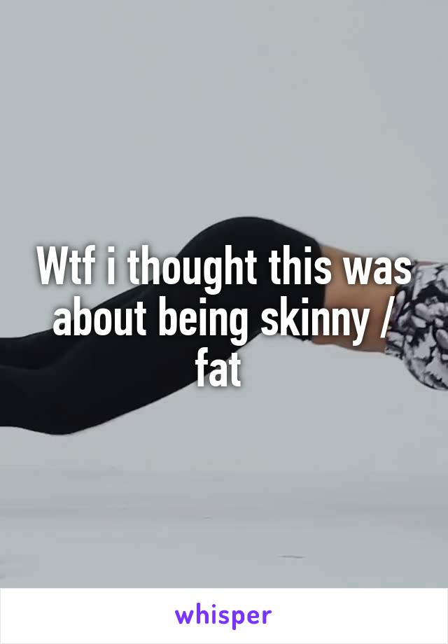 Wtf i thought this was about being skinny / fat 