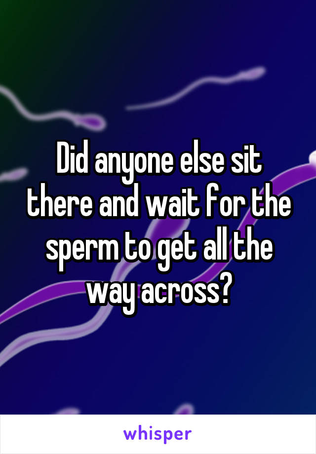 Did anyone else sit there and wait for the sperm to get all the way across?