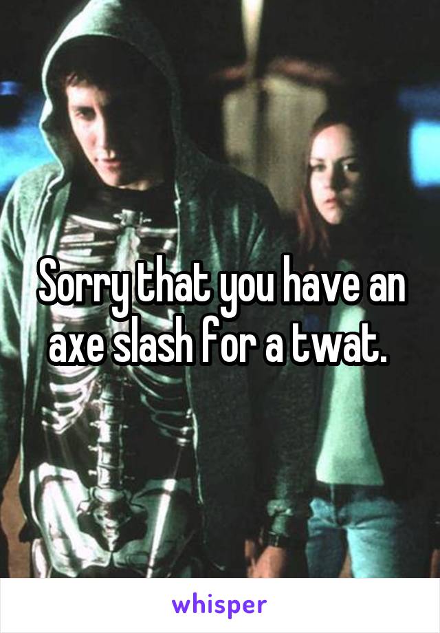 Sorry that you have an axe slash for a twat. 