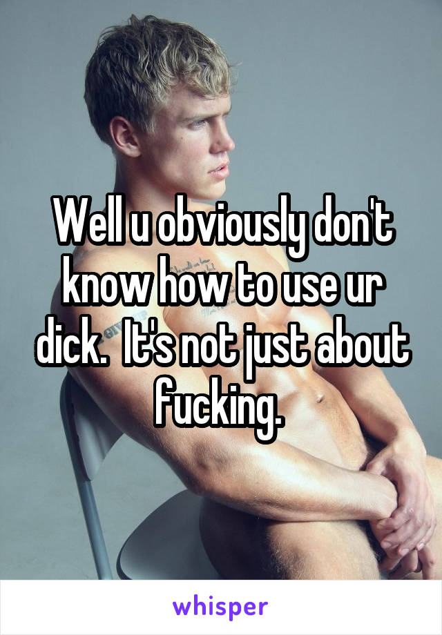 Well u obviously don't know how to use ur dick.  It's not just about fucking. 