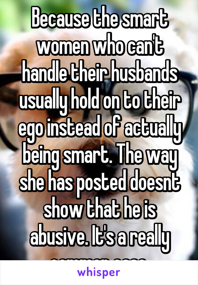 Because the smart women who can't handle their husbands usually hold on to their ego instead of actually being smart. The way she has posted doesnt show that he is abusive. It's a really common case.