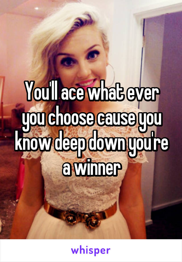 You'll ace what ever you choose cause you know deep down you're a winner