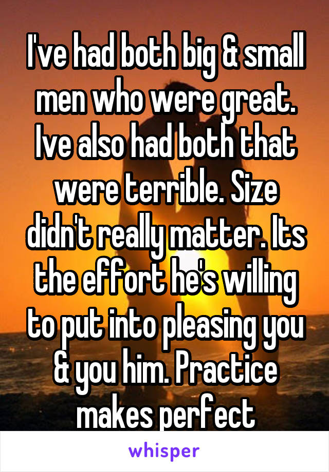 I've had both big & small men who were great. Ive also had both that were terrible. Size didn't really matter. Its the effort he's willing to put into pleasing you & you him. Practice makes perfect