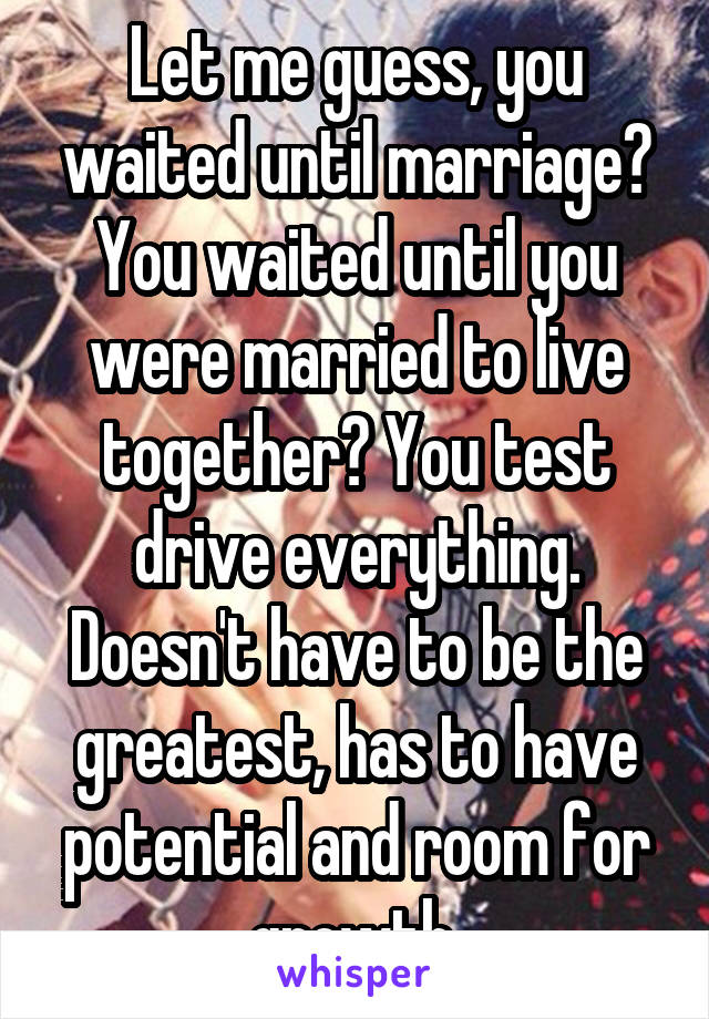 Let me guess, you waited until marriage? You waited until you were married to live together? You test drive everything. Doesn't have to be the greatest, has to have potential and room for growth.