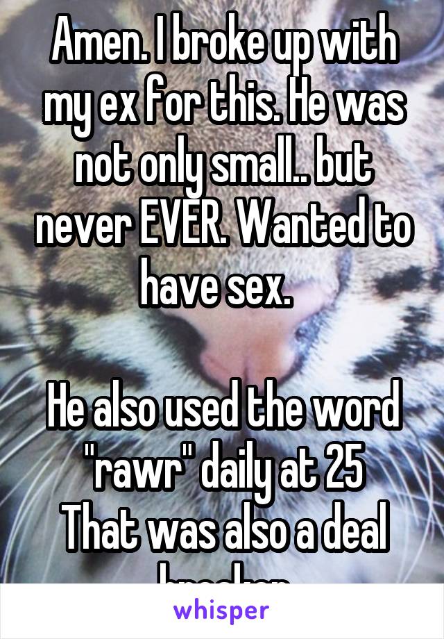 Amen. I broke up with my ex for this. He was not only small.. but never EVER. Wanted to have sex.  

He also used the word "rawr" daily at 25
That was also a deal breaker