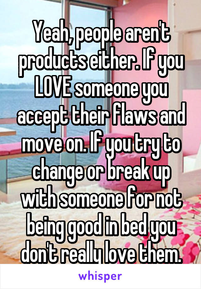 Yeah, people aren't products either. If you LOVE someone you accept their flaws and move on. If you try to change or break up with someone for not being good in bed you don't really love them.