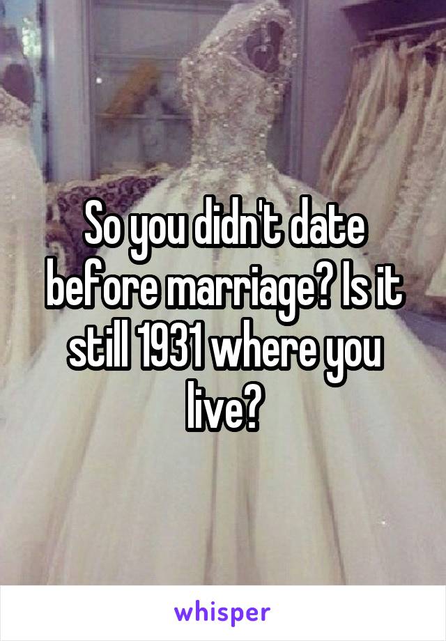 So you didn't date before marriage? Is it still 1931 where you live?