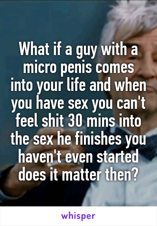 What if a guy with a micro penis comes into your life and when you have sex you can't feel shit 30 mins into the sex he finishes you haven't even started does it matter then?