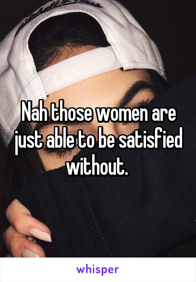 Nah those women are just able to be satisfied without. 