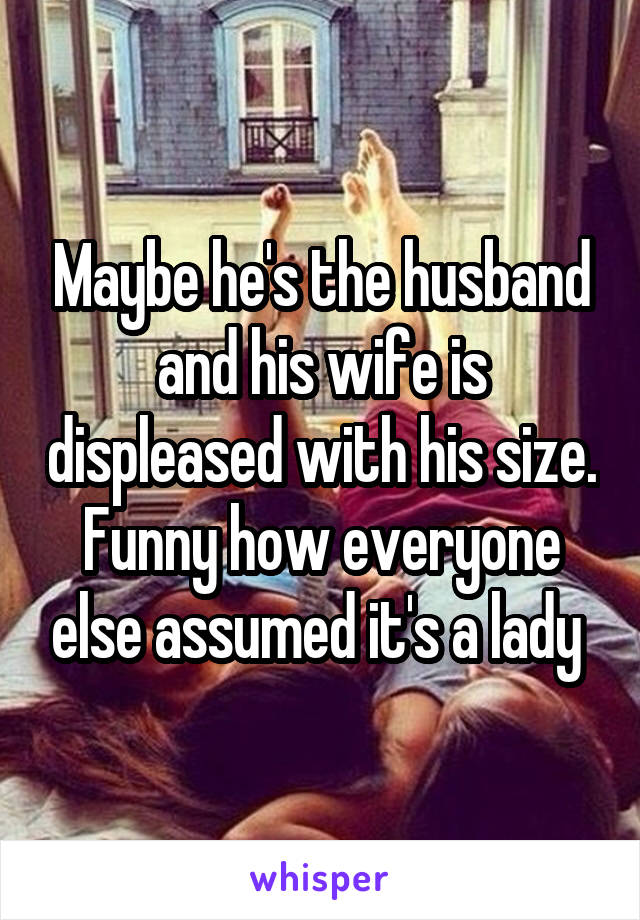 Maybe he's the husband and his wife is displeased with his size. Funny how everyone else assumed it's a lady 