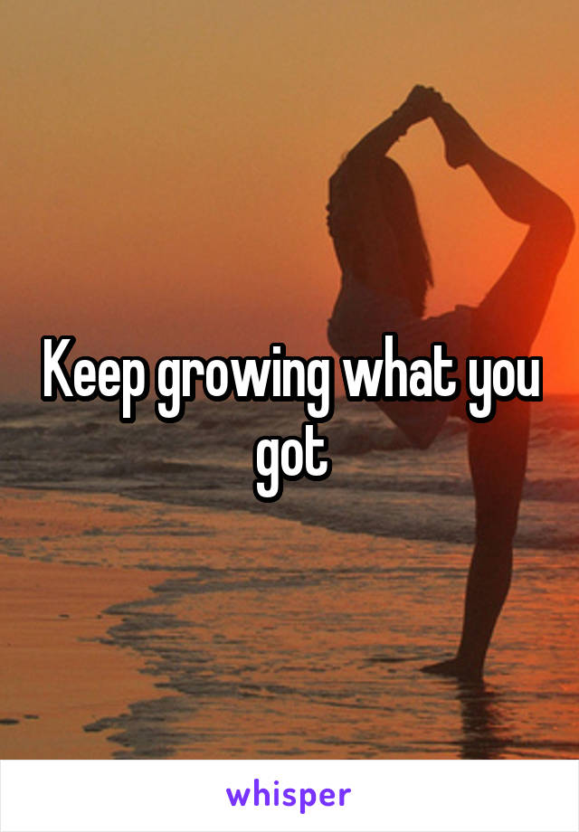 Keep growing what you got