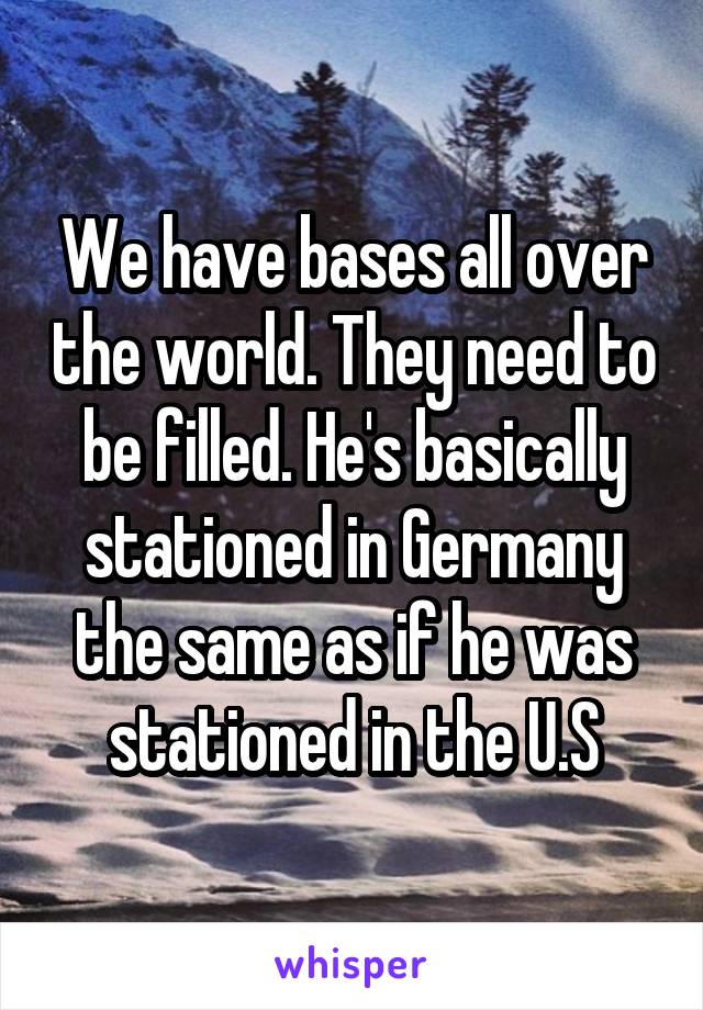 We have bases all over the world. They need to be filled. He's basically stationed in Germany the same as if he was stationed in the U.S