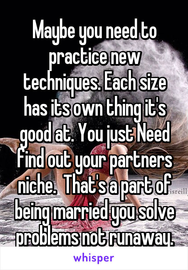 Maybe you need to practice new techniques. Each size has its own thing it's good at. You just Need find out your partners niche.  That's a part of being married you solve problems not runaway.