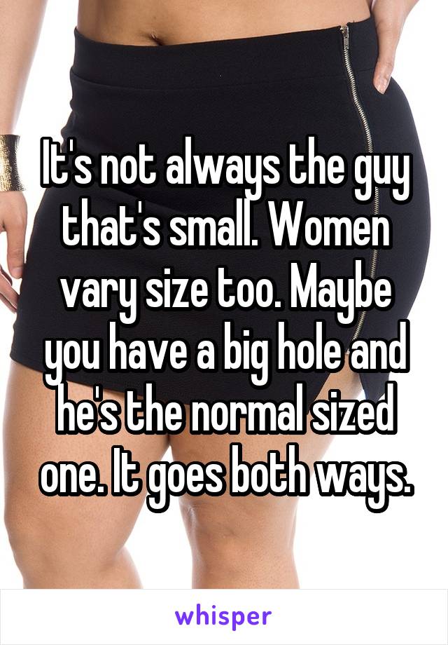 It's not always the guy that's small. Women vary size too. Maybe you have a big hole and he's the normal sized one. It goes both ways.