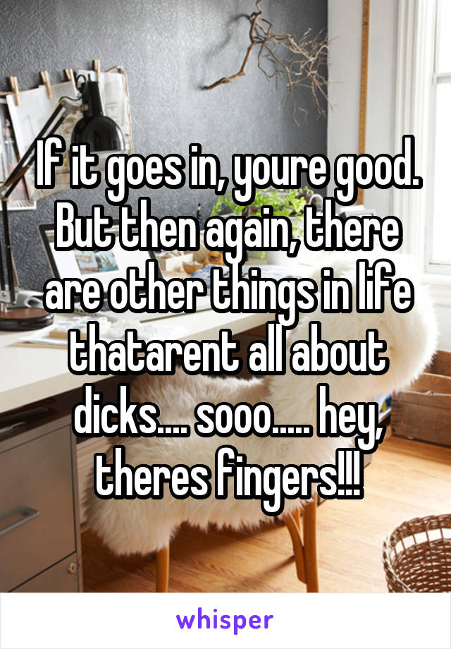 If it goes in, youre good. But then again, there are other things in life thatarent all about dicks.... sooo..... hey, theres fingers!!!