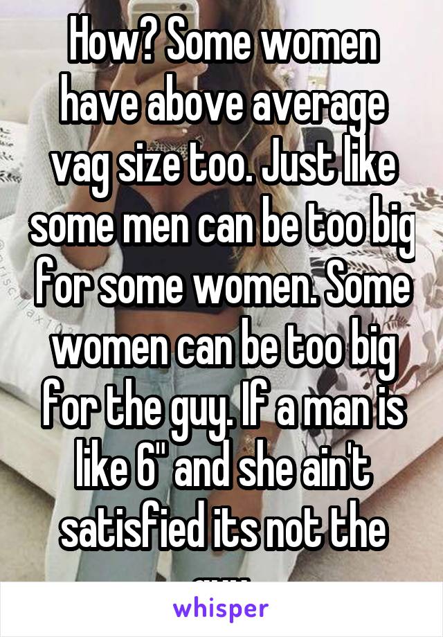 How? Some women have above average vag size too. Just like some men can be too big for some women. Some women can be too big for the guy. If a man is like 6" and she ain't satisfied its not the guy.