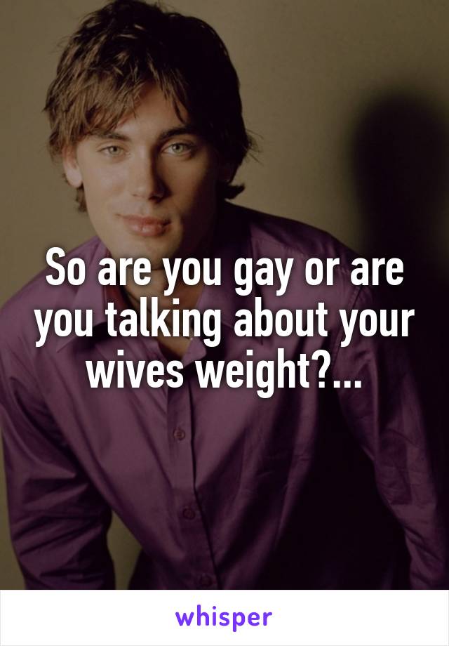 So are you gay or are you talking about your wives weight?...