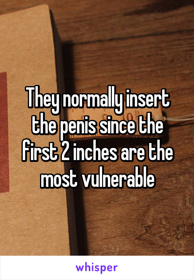 They normally insert the penis since the first 2 inches are the most vulnerable