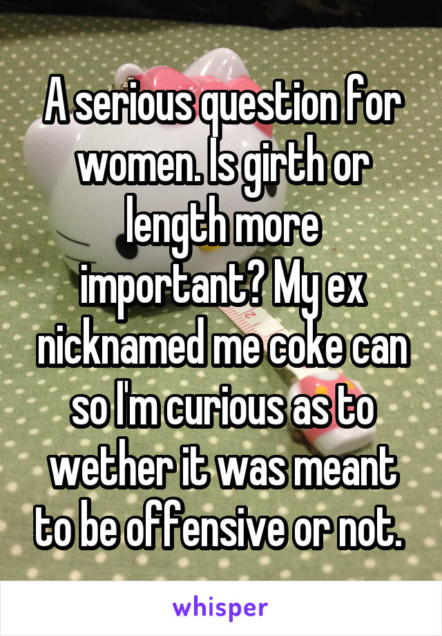 A serious question for women. Is girth or length more important? My ex nicknamed me coke can so I'm curious as to wether it was meant to be offensive or not. 