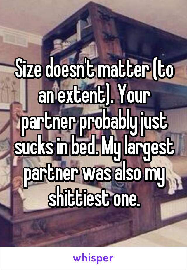 Size doesn't matter (to an extent). Your partner probably just sucks in bed. My largest partner was also my shittiest one.