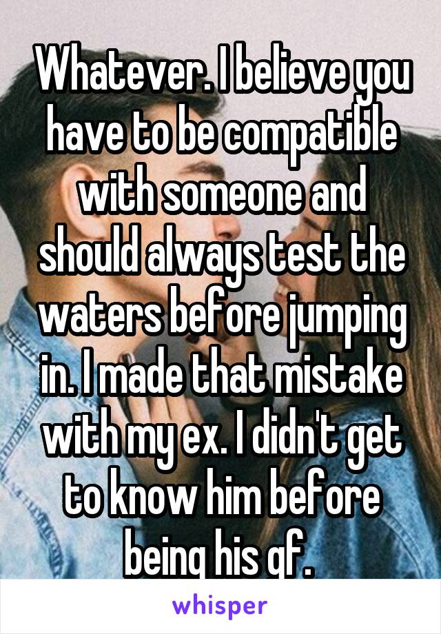 Whatever. I believe you have to be compatible with someone and should always test the waters before jumping in. I made that mistake with my ex. I didn't get to know him before being his gf. 