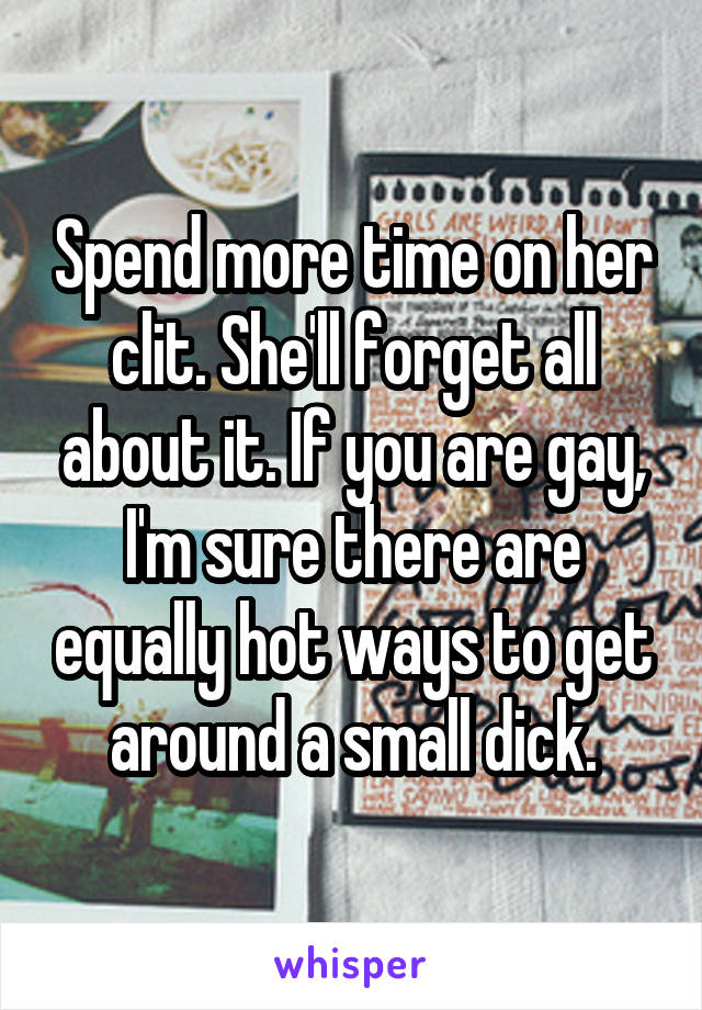 Spend more time on her clit. She'll forget all about it. If you are gay, I'm sure there are equally hot ways to get around a small dick.