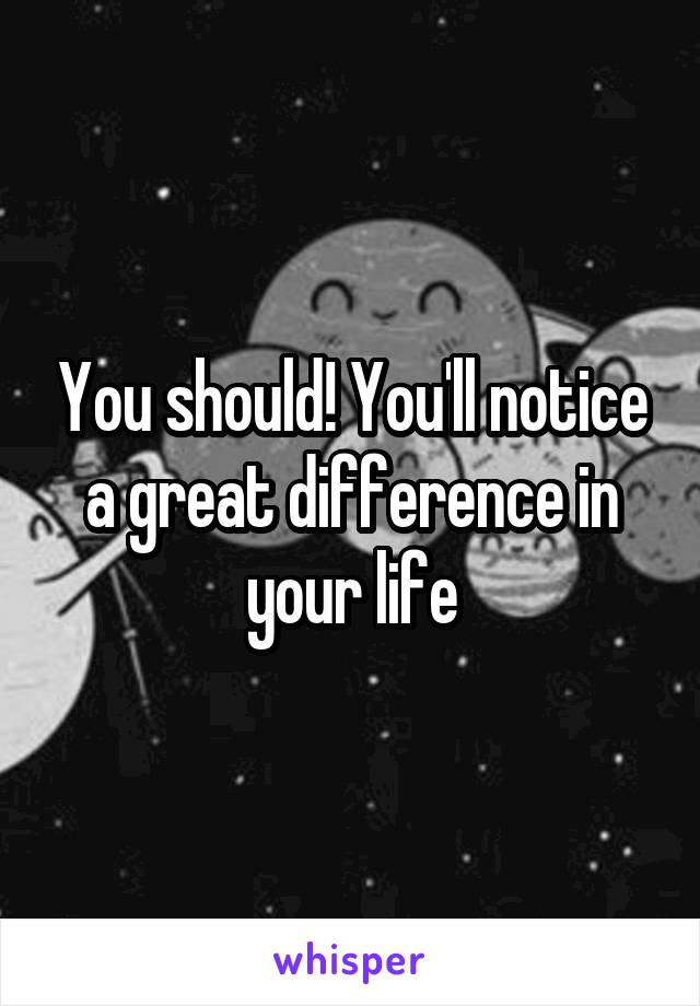 You should! You'll notice a great difference in your life